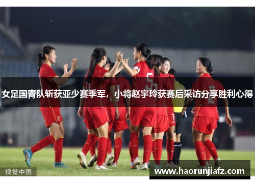 女足国青队斩获亚少赛季军，小将赵宇玲获赛后采访分享胜利心得