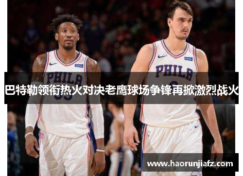 巴特勒领衔热火对决老鹰球场争锋再掀激烈战火