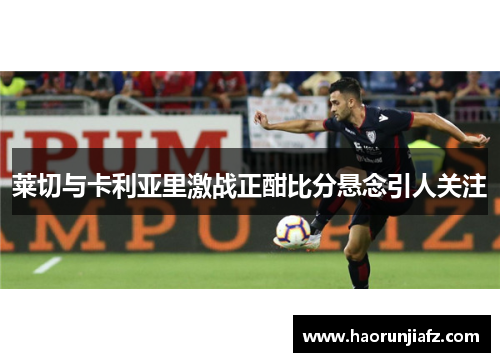 莱切与卡利亚里激战正酣比分悬念引人关注